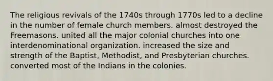 The religious revivals of the 1740s through 1770s led to a decline in the number of female church members. almost destroyed the Freemasons. united all the major colonial churches into one interdenominational organization. increased the size and strength of the Baptist, Methodist, and Presbyterian churches. converted most of the Indians in the colonies.