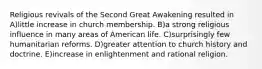 Religious revivals of the Second Great Awakening resulted in A)little increase in church membership. B)a strong religious influence in many areas of American life. C)surprisingly few humanitarian reforms. D)greater attention to church history and doctrine. E)increase in enlightenment and rational religion.