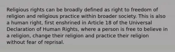 Religious rights can be broadly defined as right to freedom of religion and religious practice within broader society. This is also a human right, first enshrined in Article 18 of the Universal Declaration of Human Rights, where a person is free to believe in a religion, change their religion and practice their religion without fear of reprisal. ​