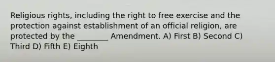 Religious rights, including the right to free exercise and the protection against establishment of an official religion, are protected by the ________ Amendment. A) First B) Second C) Third D) Fifth E) Eighth