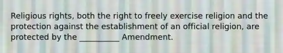 Religious rights, both the right to freely exercise religion and the protection against the establishment of an official religion, are protected by the __________ Amendment.