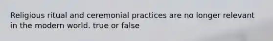 Religious ritual and ceremonial practices are no longer relevant in the modern world. true or false