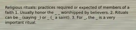 Religious rituals: practices required or expected of members of a faith 1. Usually honor the _ _ worshipped by believers. 2. Rituals can be _ (saying _) or _ (_ a saint). 3. For _, the _ is a very important ritual.