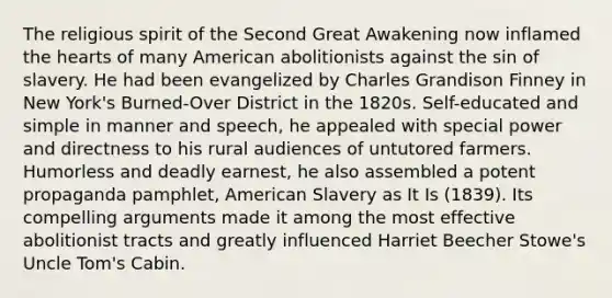 The religious spirit of the Second Great Awakening now inflamed the hearts of many American abolitionists against the sin of slavery. He had been evangelized by Charles Grandison Finney in New York's Burned-Over District in the 1820s. Self-educated and simple in manner and speech, he appealed with special power and directness to his rural audiences of untutored farmers. Humorless and deadly earnest, he also assembled a potent propaganda pamphlet, American Slavery as It Is (1839). Its compelling arguments made it among the most effective abolitionist tracts and greatly influenced Harriet Beecher Stowe's Uncle Tom's Cabin.