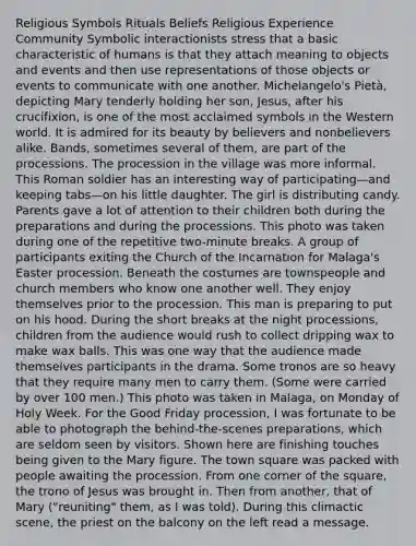 Religious Symbols Rituals Beliefs Religious Experience Community Symbolic interactionists stress that a basic characteristic of humans is that they attach meaning to objects and events and then use representations of those objects or events to communicate with one another. Michelangelo's Pietà, depicting Mary tenderly holding her son, Jesus, after his crucifixion, is one of the most acclaimed symbols in the Western world. It is admired for its beauty by believers and nonbelievers alike. Bands, sometimes several of them, are part of the processions. The procession in the village was more informal. This Roman soldier has an interesting way of participating—and keeping tabs—on his little daughter. The girl is distributing candy. Parents gave a lot of attention to their children both during the preparations and during the processions. This photo was taken during one of the repetitive two-minute breaks. A group of participants exiting the Church of the Incarnation for Malaga's Easter procession. Beneath the costumes are townspeople and church members who know one another well. They enjoy themselves prior to the procession. This man is preparing to put on his hood. During the short breaks at the night processions, children from the audience would rush to collect dripping wax to make wax balls. This was one way that the audience made themselves participants in the drama. Some tronos are so heavy that they require many men to carry them. (Some were carried by over 100 men.) This photo was taken in Malaga, on Monday of Holy Week. For the Good Friday procession, I was fortunate to be able to photograph the behind-the-scenes preparations, which are seldom seen by visitors. Shown here are finishing touches being given to the Mary figure. The town square was packed with people awaiting the procession. From one corner of the square, the trono of Jesus was brought in. Then from another, that of Mary ("reuniting" them, as I was told). During this climactic scene, the priest on the balcony on the left read a message.