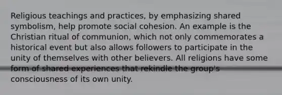 Religious teachings and practices, by emphasizing shared symbolism, help promote social cohesion. An example is the Christian ritual of communion, which not only commemorates a historical event but also allows followers to participate in the unity of themselves with other believers. All religions have some form of shared experiences that rekindle the group's consciousness of its own unity.