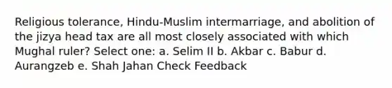 Religious tolerance, Hindu-Muslim intermarriage, and abolition of the jizya head tax are all most closely associated with which Mughal ruler? Select one: a. Selim II b. Akbar c. Babur d. Aurangzeb e. Shah Jahan Check Feedback