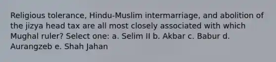 Religious tolerance, Hindu-Muslim intermarriage, and abolition of the jizya head tax are all most closely associated with which Mughal ruler? Select one: a. Selim II b. Akbar c. Babur d. Aurangzeb e. Shah Jahan