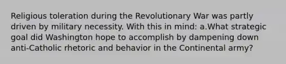 Religious toleration during the Revolutionary War was partly driven by military necessity. With this in mind: a.What strategic goal did Washington hope to accomplish by dampening down anti-Catholic rhetoric and behavior in the Continental army?