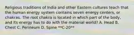 Religious traditions of India and other Eastern cultures teach that the human energy system contains seven energy centers, or chakras. The root chakra is located in which part of the body, and its energy has to do with the material world? A. Head B. Chest C. Perineum D. Spine **C-20**