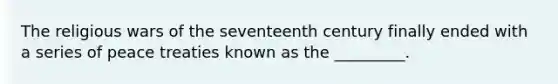 The religious wars of the seventeenth century finally ended with a series of peace treaties known as the _________.