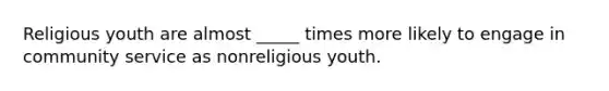 Religious youth are almost _____ times more likely to engage in community service as nonreligious youth.