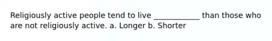 Religiously active people tend to live ____________ than those who are not religiously active. a. Longer b. Shorter