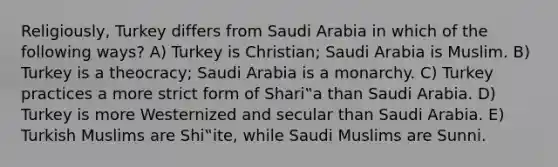 Religiously, Turkey differs from Saudi Arabia in which of the following ways? A) Turkey is Christian; Saudi Arabia is Muslim. B) Turkey is a theocracy; Saudi Arabia is a monarchy. C) Turkey practices a more strict form of Shari‟a than Saudi Arabia. D) Turkey is more Westernized and secular than Saudi Arabia. E) Turkish Muslims are Shi‟ite, while Saudi Muslims are Sunni.