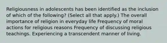 Religiousness in adolescents has been identified as the inclusion of which of the following? (Select all that apply.) The overall importance of religion in everyday life Frequency of moral actions for religious reasons Frequency of discussing religious teachings. Experiencing a transcendent manner of living.