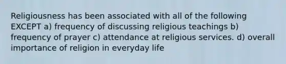 Religiousness has been associated with all of the following EXCEPT a) frequency of discussing religious teachings b) frequency of prayer c) attendance at religious services. d) overall importance of religion in everyday life