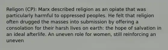 Religon (CP): Marx described religion as an opiate that was particularly harmful to oppressed peoples. He felt that religion often drugged the masses into submission by offering a consolation for their harsh lives on earth: the hope of salvation in an ideal afterlife. An uneven role for women, still reinforcing an uneven