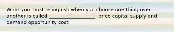 What you must relinquish when you choose one thing over another is called ___________________. price capital supply and demand opportunity cost