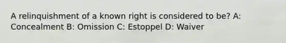 A relinquishment of a known right is considered to be? A: Concealment B: Omission C: Estoppel D: Waiver