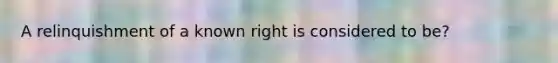 A relinquishment of a known right is considered to be?