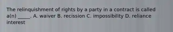 The relinquishment of rights by a party in a contract is called a(n) _____. A. waiver B. recission C. impossibility D. reliance interest