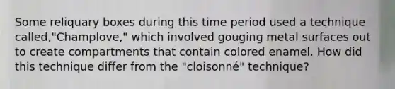 Some reliquary boxes during this time period used a technique called,"Champlove," which involved gouging metal surfaces out to create compartments that contain colored enamel. How did this technique differ from the "cloisonné" technique?