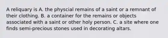 A reliquary is A. the physcial remains of a saint or a remnant of their clothing. B. a container for the remains or objects associated with a saint or other holy person. C. a site where one finds semi-precious stones used in decorating altars.