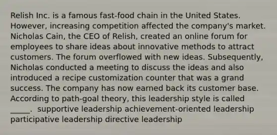 Relish Inc. is a famous fast-food chain in the United States. However, increasing competition affected the company's market. Nicholas Cain, the CEO of Relish, created an online forum for employees to share ideas about innovative methods to attract customers. The forum overflowed with new ideas. Subsequently, Nicholas conducted a meeting to discuss the ideas and also introduced a recipe customization counter that was a grand success. The company has now earned back its customer base. According to path-goal theory, this leadership style is called _____. ​ supportive leadership ​achievement-oriented leadership participative leadership ​directive leadership