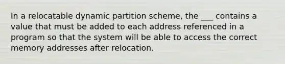 In a relocatable dynamic partition scheme, the ___ contains a value that must be added to each address referenced in a program so that the system will be able to access the correct memory addresses after relocation.