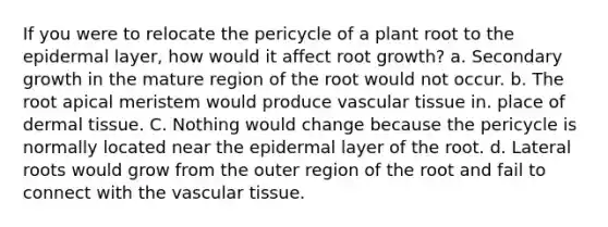 If you were to relocate the pericycle of a plant root to the epidermal layer, how would it affect root growth? a. Secondary growth in the mature region of the root would not occur. b. The root apical meristem would produce vascular tissue in. place of dermal tissue. C. Nothing would change because the pericycle is normally located near the epidermal layer of the root. d. Lateral roots would grow from the outer region of the root and fail to connect with the vascular tissue.