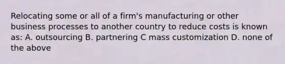 Relocating some or all of a firm's manufacturing or other business processes to another country to reduce costs is known as: A. outsourcing B. partnering C mass customization D. none of the above