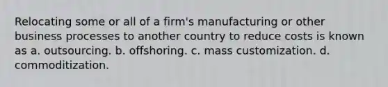 Relocating some or all of a firm's manufacturing or other business processes to another country to reduce costs is known as a. outsourcing. b. offshoring. c. mass customization. d. commoditization.