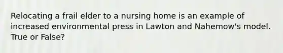 Relocating a frail elder to a nursing home is an example of increased environmental press in Lawton and Nahemow's model. True or False?