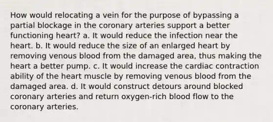 How would relocating a vein for the purpose of bypassing a partial blockage in the coronary arteries support a better functioning heart? a. It would reduce the infection near the heart. b. It would reduce the size of an enlarged heart by removing venous blood from the damaged area, thus making the heart a better pump. c. It would increase the cardiac contraction ability of the heart muscle by removing venous blood from the damaged area. d. It would construct detours around blocked coronary arteries and return oxygen-rich blood flow to the coronary arteries.