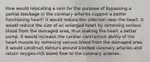 How would relocating a vein for the purpose of bypassing a partial blockage in the coronary arteries support a better functioning heart? It would reduce the infection near the heart. It would reduce the size of an enlarged heart by removing venous blood from the damaged area, thus making the heart a better pump. It would increase the cardiac contraction ability of the heart muscle by removing venous blood from the damaged area. It would construct detours around blocked coronary arteries and return oxygen-rich blood flow to the coronary arteries.