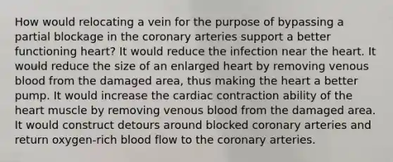 How would relocating a vein for the purpose of bypassing a partial blockage in <a href='https://www.questionai.com/knowledge/kUSHhCSdkt-the-corona' class='anchor-knowledge'>the corona</a>ry arteries support a better functioning heart? It would reduce the infection near <a href='https://www.questionai.com/knowledge/kya8ocqc6o-the-heart' class='anchor-knowledge'>the heart</a>. It would reduce the size of an enlarged heart by removing venous blood from the damaged area, thus making the heart a better pump. It would increase the cardiac contraction ability of the heart muscle by removing venous blood from the damaged area. It would construct detours around blocked coronary arteries and return oxygen-rich blood flow to the coronary arteries.