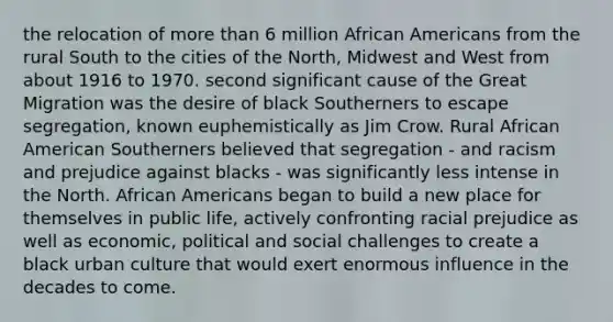 the relocation of more than 6 million African Americans from the rural South to the cities of the North, Midwest and West from about 1916 to 1970. second significant cause of the Great Migration was the desire of black Southerners to escape segregation, known euphemistically as Jim Crow. Rural African American Southerners believed that segregation - and racism and prejudice against blacks - was significantly less intense in the North. African Americans began to build a new place for themselves in public life, actively confronting racial prejudice as well as economic, political and social challenges to create a black urban culture that would exert enormous influence in the decades to come.