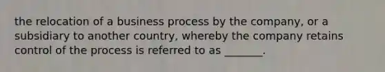 the relocation of a business process by the company, or a subsidiary to another country, whereby the company retains control of the process is referred to as _______.