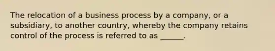 The relocation of a business process by a company, or a subsidiary, to another country, whereby the company retains control of the process is referred to as ______.