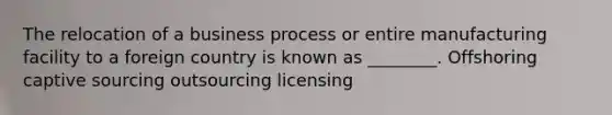 The relocation of a business process or entire manufacturing facility to a foreign country is known as ________. Offshoring captive sourcing outsourcing licensing