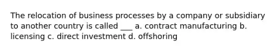 The relocation of business processes by a company or subsidiary to another country is called ___ a. contract manufacturing b. licensing c. direct investment d. offshoring