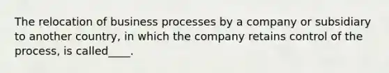 The relocation of business processes by a company or subsidiary to another country, in which the company retains control of the process, is called____.