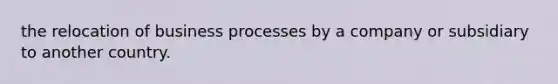 the relocation of business processes by a company or subsidiary to another country.