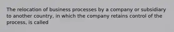 The relocation of business processes by a company or subsidiary to another country, in which the company retains control of the process, is called