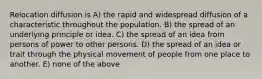 Relocation diffusion is A) the rapid and widespread diffusion of a characteristic throughout the population. B) the spread of an underlying principle or idea. C) the spread of an idea from persons of power to other persons. D) the spread of an idea or trait through the physical movement of people from one place to another. E) none of the above