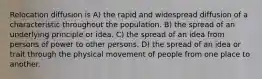 Relocation diffusion is A) the rapid and widespread diffusion of a characteristic throughout the population. B) the spread of an underlying principle or idea. C) the spread of an idea from persons of power to other persons. D) the spread of an idea or trait through the physical movement of people from one place to another.
