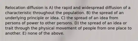 Relocation diffusion is A) the rapid and widespread diffusion of a characteristic throughout the population. B) the spread of an underlying principle or idea. C) the spread of an idea from persons of power to other persons. D) the spread of an idea or trait through the physical movement of people from one place to another. E) none of the above.