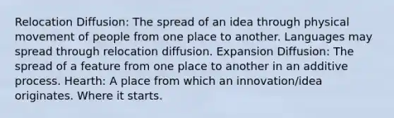 Relocation Diffusion: The spread of an idea through physical movement of people from one place to another. Languages may spread through relocation diffusion. Expansion Diffusion: The spread of a feature from one place to another in an additive process. Hearth: A place from which an innovation/idea originates. Where it starts.