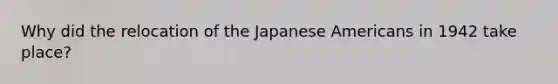 Why did the relocation of the Japanese Americans in 1942 take place?