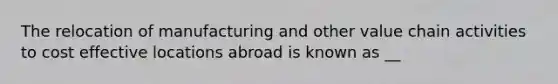 The relocation of manufacturing and other value chain activities to cost effective locations abroad is known as __